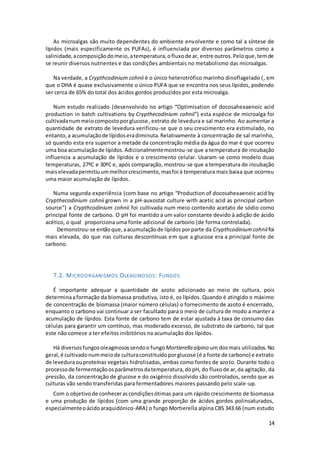 14
As microalgas são muito dependentes do ambiente envolvente e como tal a síntese de
lípidos (mais especificamente os PUFAs), é influenciada por diversos parâmetros como a
salinidade,acomposiçãodomeio,atemperatura,ofluxode ar, entre outros.Peloque,temde
se reunir diversos nutrientes e das condições ambientais no metabolismo das microalgas.
Na verdade, a Crypthcodinium cohnii é o único heterotrófico marinho dinoflagelado (, em
que o DHA é quase exclusivamente o único PUFA que se encontra nos seus lípidos, podendo
ser cerca de 65% do total dos ácidos gordos produzidos por esta microalga.
Num estudo realizado (desenvolvido no artigo “Optimisation of docosahexaenoic acid
production in batch cultivations by Crypthecodinium cohnii”) esta espécie de microalga foi
cultivadanummeiocompostoporglucose, extrato de levedura e sal marinho. Ao aumentar a
quantidade de extrato de levedura verificou-se que o seu crescimento era estimulado, no
entanto,a acumulaçãode lípidoseradiminuta.Relativamente à concentração de sal marinho,
só quando esta era superior a metade da concentração média da água do mar é que ocorreu
uma boa acumulaçãode lípidos.Adicionalmentemostrou-se que a temperatura de incubação
influencia a acumulação de lípidos e o crescimento celular. Usaram-se como modelo duas
temperaturas, 27ºC e 30ªC e, após comparação, mostrou-se que a temperatura de incubação
maiselevadapermitiuummelhorcrescimento,masfoi à temperatura mais baixa que ocorreu
uma maior acumulação de lípidos.
Numa segunda experiência (com base no artigo “Production of docosahexaenoic acid by
Crypthecodinium cohnii grown in a pH-auxostat culture with acetic acid as principal carbon
source”) a Crypthcodinium cohnii foi cultivada num meio contendo acetato de sódio como
principal fonte de carbono. O pH foi mantido a um valor constante devido à adição de ácido
acético, o qual proporciona uma fonte adicional de carbono (de forma controlada).
Demonstrou-se entãoque,aacumulaçãode lípidosporparte da Crypthcodiniumcohniifoi
mais elevada, do que nas culturas descontínuas em que a glucose era a principal fonte de
carbono.
7.2. MICROORGANISMOS OLEAGINOSOS: FUNGOS
É importante adequar a quantidade de azoto adicionado ao meio de cultura, pois
determinaaformação da biomassa produtiva, isto é, os lípidos. Quando é atingido o máximo
de concentração de biomassa (maior número células) o fornecimento de azoto é encerrado,
enquanto o carbono vai continuar a ser facultado para o meio de cultura de modo a manter a
acumulação de lípidos. Esta fonte de carbono tem de estar ajustada à taxa de consumo das
células para garantir um contínuo, mas moderado excesso, de substrato de carbono, tal que
este não comece a ter efeitos inibitórios na acumulação dos lípidos.
Há diversosfungosoleaginosossendoo fungoMortierella alpino um dosmais utilizados. No
geral,é cultivadonummeiode culturaconstituídoporglucose (é a fonte de carbono) e extrato
de leveduraouproteínas vegetais hidrolisadas, ambas como fontes de azoto. Durante todo o
processode fermentaçãoosparâmetrosdatemperatura,dopH, do fluxode ar,da agitação,da
pressão, da concentração de glucose e do oxigénio dissolvido são controlados, sendo que as
culturas vão sendo transferidas para fermentadores maiores passando pelo scale-up.
Com o objetivode conhecerascondiçõesótimas para um rápido crescimento de biomassa
e uma produção de lípidos (com uma grande proporção de ácidos gordos polinsaturados,
especialmenteoácidoaraquidónico-ARA) o fungo Mortierella alpina CBS 343.66 (num estudo
 