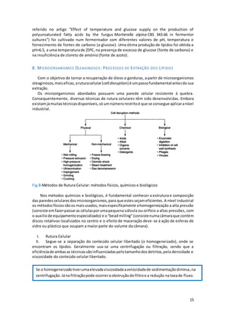 15
referido no artigo “Effect of temperature and glucose supply on the production of
polyunsaturated fatty acids by the fungus Mortierella alpina CBS 343.66 in fermentor
cultures”) foi cultivado num fermentador com diferentes valores de pH, temperatura e
fornecimento de fontes de carbono (a glucose). Uma ótima produção de lípidos foi obtida a
pH=6.5, a uma temperaturade 25ºC, na presença de excesso de glucose (fonte de carbono) e
na insuficiência de cloreto de amónio (fonte de azoto).
8. MICROORGANISMOS OLEAGINOSOS: PROCESSOS DE EXTRAÇÃO DOS LÍPIDOS
Com o objetivo de tornar a recuperação de óleos e gorduras, a partir de microorganismos
oleaginosos,maiseficaz, aruturacelular(cell disruption) é umpassofundamental antesda sua
extração.
Os microorganismos abordados possuem uma parede celular resistente à quebra.
Consequentemente, diversas técnicas de rutura celulares têm sido desenvolvidas. Embora
existamjámuitastécnicasdisponíveis,só umnúmerorestritoé que se consegue aplicaranível
industrial.
Fig.8-Métodos de Rutura Celular: métodos físicos, químicos e biológicos
Nos métodos químicos e biológicos, é fundamental conhecer a estrutura e composição
das paredescelularesdosmicroorganismos,para que estes sejameficientes. A nível industrial
os métodosfísicossãoos maisusados,maisespecificamente ahomogeneização a alta pressão
(consiste emfazerpassaras célulasporumapequena válvula ou orifício a altas pressões, com
o auxiliode equipamentoespecializado) e o“beadmilling”(consistenumacâmaraque contém
discos rotativos localizados no centro e o efeito de maceração deve-se à ação de esferas de
vidro ou plástico que ocupam a maior parte do volume da câmara).
I. Rutura Celular
II. Segue-se a separação do conteúdo celular libertado (o homogeneizado), onde se
encontram os lípidos. Geralmente usa-se uma centrifugação ou filtração, sendo que a
eficiênciade ambasas técnicassãoinfluenciadaspelotamanhodosdetritos,pela densidade e
viscosidade do conteúdo celular libertado.
Se o homogeneizadotiverumaelevadaviscosidadeavelocidadede sedimentaçãodiminui,na
centrifugação.Jána filtraçãopode ocorrera obstruçãodo filtroe a redução na taxade fluxo.
 