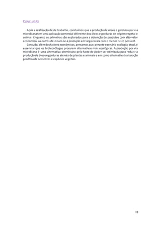 19
CONCLUSÃO
Após a realização deste trabalho, concluímos que a produção de óleos e gorduras por via
microbianatem uma aplicação comercial diferente dos óleos e gorduras de origem vegetal e
animal. Enquanto os primeiros são explorados para a obtenção de produtos com alto valor
económico, os outros destinam-se à produção em larga escala com o menor custo possível.
Contudo,alémdosfatoreseconómicos,pensamosque,perante ocenárioecológicoatual,é
essencial que os biotecnólogos procurem alternativas mais ecológicas. A produção por via
microbiana é uma alternativa promissora pelo facto de poder ser otimizada para reduzir a
produçãode óleose gorduras através de plantas e animais e em como alternativa à alteração
genética de sementes e espécies vegetais.
 