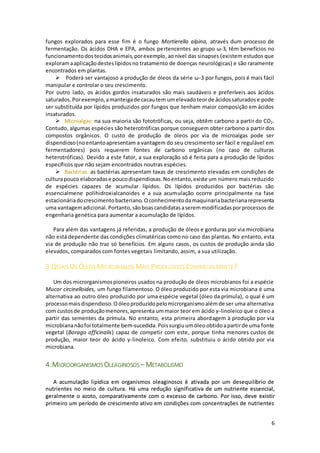 6
fungos explorados para esse fim é o fungo Mortierella alpina, através dum processo de
fermentação. Os ácidos DHA e EPA, ambos pertencentes ao grupo ω-3, têm benefícios no
funcionamentodostecidosanimais,porexemplo,aonível das sinapses (existem estudos que
exploramaaplicaçãodesteslípidosno tratamento de doenças neurológicas) e são raramente
encontrados em plantas.
 Poderá ser vantajoso a produção de óleos da série ω-3 por fungos, pois é mais fácil
manipular e controlar o seu crescimento.
Por outro lado, os ácidos gordos insaturados são mais saudáveis e preferíveis aos ácidos
saturados.Porexemplo,amanteigade cacautem umelevadoteorde ácidossaturadose pode
ser substituída por lípidos produzidos por fungos que tenham maior composição em ácidos
insaturados.
 Microalgas: na sua maioria são fototróficas, ou seja, obtêm carbono a partir do CO2.
Contudo, algumas espécies são heterotróficas porque conseguem obter carbono a partir dos
compostos orgânicos. O custo de produção de óleos por via de microalgas pode ser
dispendioso(noentantoapresentam a vantagem do seu crescimento ser fácil e regulável em
fermentadores) pois requerem fontes de carbono orgânicas (no caso de culturas
heterotróficas). Devido a este fator, a sua exploração só é feita para a produção de lípidos
específicos que não sejam encontrados noutras espécies.
 Bactérias: as bactérias apresentam taxas de crescimento elevadas em condições de
culturapouco elaboradase poucodispendiosas.Noentanto,existe um número mais reduzido
de espécies capazes de acumular lípidos. Os lípidos produzidos por bactérias são
essencialmene polihidroxialcanoides e a sua acumulação ocorre principalmente na fase
estacionáriadocrescimentobacteriano. Oconhecimentodamaquinariabacterianarepresenta
uma vantagemadicional.Portanto, sãoboascandidatasaseremmodificadasporprocessos de
engenharia genética para aumentar a acumulação de lípidos.
Para além das vantagens já referidas, a produção de óleos e gorduras por via microbiana
não está dependente das condições climatéricas como no caso das plantas. No entanto, esta
via de produção não traz só benefícios. Em alguns casos, os custos de produção ainda são
elevados, comparados com fontes vegetais limitando, assim, a sua utilização.
3.QUAIS OS ÓLEOS MICROBIANOS MAIS PRODUZIDOS COMERCIALMENTE?
Um dos microrganismospioneiros usados na produção de óleos microbianos foi a espécie
Mucor circinelloides, um fungo filamentoso. O óleo produzido por esta via microbiana é uma
alternativa ao outro óleo produzido por uma espécie vegetal (óleo da prímula), o qual é um
processomaisdispendioso.Oóleoproduzidopelomicrorganismoalémde ser uma alternativa
com custosde produçãomenores,apresenta ummaior teor em ácido γ-linoleico que o óleo a
partir das sementes da prímula. No entanto, esta primeira abordagem à produção por via
microbiananãofoi totalmente bem-sucedida.Poissurgiuumóleoobtidoapartirde uma fonte
vegetal (Borago officinalis) capaz de competir com este, porque tinha menores custos de
produção, maior teor do ácido γ-linoleico. Com efeito, substituiu o ácido obtido por via
microbiana.
4.MICROORGANISMOS OLEAGINOSOS – METABOLISMO
A acumulação lipídica em organismos oleaginosos é ativada por um desequilíbrio de
nutrientes no meio de cultura. Há uma redução significativa de um nutriente essencial,
geralmente o azoto, comparativamente com o excesso de carbono. Por isso, deve existir
primeiro um período de crescimento ativo em condições com concentrações de nutrientes
 
