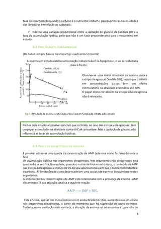 8
taxa de incorporaçãoquandoo carbono é o nutriente limitante, parasuprimiras necessidades
das leveduras em relação ao substrato.
 Não há uma variação proporcional entre a captação de glucose da Candida 107 e a
taxa de acumulação lipídica, pelo que não é um fator preponderante para o mecanismo em
estudo.
4.2.PAPEL DAACETIL-COACARBOXILASE
(Osdadostem por base o mesmoartigousadoanteriormente)
A enzima em estudo catalisa uma reação indispensável na lipogénese, e vai ser estudada
mais à frente.
4.3.PAPEL DE NUCLEÓTIDOS DE ADENINA
É possível observar uma queda da concentração de AMP (adenina mono fosfato) durante a
fase
de acumulação lipídica nos organismos oleaginosos. Nos organismos não oleaginosos esta
quedanão se verifica.Naverdade,quandoonutrientelimitanteé oazoto,o conteúdode AMP
nas estirpesoleaginosasé menosde 5% do seuvalornummeioemque o nutriente limitante é
o carbono.As limitaçõesde azoto desencadeiam uma cascata de eventos bioquímicos nestes
organismos.
A diminuição das concentrações de AMP está relacionada com a presença da enzima -AMP
desaminase. A sua ativação catalisa a seguinte reação:
Esta enzima, apesar dos mecanismos serem ainda desconhecidos, aumenta a sua atividade
nos organismos oleaginosos, a partir do momento que há supressão de azoto no meio.
Todavia, numa avaliação mais cuidada, a ativação da enzima vai de encontro à supressão de
Candida 107 ()
Candida utilis ()
Observa-se uma maior atividade da enzima, para a
estirpe oleaginosa(Candida 107),sendoque o citrato
em concentrações baixas tem um efeito
estimulatório na atividade enzimática até 40%.
O papel deste metabolito na estirpe não oleaginosa
não é relevante.
Nestes dois estudos é possível concluir que o citrato, no caso das estirpes oleaginosas, tem
um papel estimuladornaatividade daAcetil-CoA carboxilase. Mas a captação de glicose, não
influencia as taxas de acumulação lipídicas.
Fig.5. Atividadeda enzima acetilCoAcarboxilaseem função do citrato adicionado
 
