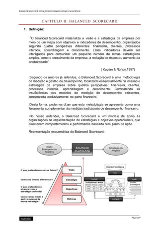 Balanced Scorecard: Uma ferramenta para atingir a excelência
Página 9
CAPITULO II: BALANCED SCORECARD
1. Definição:
“O balanced Scorecard materializa a visão e a estratégia da empresa por
meio de um mapa com objetivos e indicadores de desempenho, organizados
segundo quatro perspetivas diferentes: financeira, clientes, processos
internos, aprendizagem e crescimento. Estes indicadores devem ser
interligados para comunicar um pequeno número de temas estratégicos
amplos, como o crescimento da empresa, a redução de riscos ou aumento da
produtividade”
( Kaplan & Norton,1997)
Segundo os autores já referidos, o Balanced Scorecard é uma metodologia
de medição e gestão de desempenho, focalizada essencialmente na missão e
estratégica da empresa sobre quatros perspetivas: financeira, clientes,
processos internos, aprendizagem e crescimento. Combatendo as
insuficiências dos modelos de medição de desempenho existentes,
concentrada exclusivamente na parte financeira.
Desta forma, podemos dizer que esta metodologia se apresenta como uma
ferramenta complementar às medidas tradicionais de desempenho financeiro.
No nosso entender, o Balanced Scorecard é um modelo de apoio às
organizações na implementação de estratégias e objetivos operacionais, que
direcionam comportamentos e performance baseado num plano de ação.
Representação esquemática do Balanced Scorecard:
 