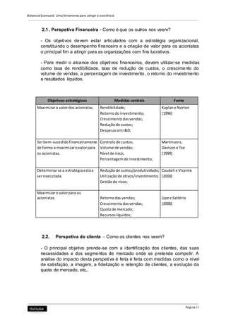 Balanced Scorecard: Uma ferramenta para atingir a excelência
Página 11
2.1. Perspetiva Financeira - Como é que os outros nos veem?
- Os objetivos devem estar articulados com a estratégia organizacional,
constituindo o desempenho financeiro e a criação de valor para os acionistas
o principal fim a atingir para as organizações com fins lucrativos.
- Para medir o alcance dos objetivos financeiros, devem utilizar-se medidas
como taxa de rendibilidade, taxa de redução de custos, o crescimento do
volume de vendas, a percentagem de investimento, o retorno do investimento
e resultados líquidos.
Objetivos estratégicos Medidas centrais Fonte
Maximizaro valordosacionistas. Rendibilidade; Kaplane Norton
Retornodo investimento; (1996)
Crescimentodasvendas;
Reduçãode custos;
DespesasemI&D;
Serbem-sucedidofinanceiramente Controlode custos; Martinsons,
de forma a maximizarovalorpara Volume de vendas; Davisone Tse
os acionistas. Nível de risco; (1999)
Percentagemde investimento;
Determinarse a estratégiaestáa Reduçãode custos/produtividade; Caudeli e Vicente
serexecutada. Utilizaçãode ativos/investimento; (2000)
Gestãodo risco;
Maximizaro valorpara os
acionistas. Retornodas vendas; Lipe e Saltério
Crescimentodasvendas; (2000)
Quota de mercado;
Recursoslíquidos;
2.2. Perspetiva do cliente – Como os clientes nos veem?
- O principal objetivo prende-se com a identificação dos clientes, das suas
necessidades e dos segmentos de mercado onde se pretende competir. A
análise do impacto desta perspetiva é feita é feita com medidas como o nível
de satisfação, a imagem, a fidelização e retenção de clientes, a evolução da
quota de mercado, etc..
 