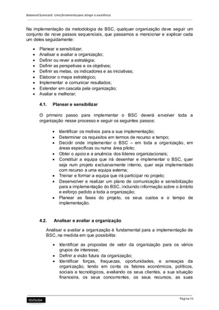 Balanced Scorecard: Uma ferramenta para atingir a excelência
Página 16
Na implementação da metodologia de BSC, qualquer organização deve seguir um
conjunto de nove passos sequenciais, que passamos a mencionar e explicar cada
um deles seguidamente:
 Planear e sensibilizar;
 Analisar e avaliar a organização;
 Definir ou rever a estratégia;
 Definir as perspetivas e os objetivos;
 Definir as metas, os indicadores e as iniciativas;
 Elaborar o mapa estratégico;
 Implementar e comunicar resultados;
 Estender em cascata pela organização;
 Avaliar e melhorar;
4.1. Planear e sensibilizar
O primeiro passo para implementar o BSC deverá envolver toda a
organização nesse processo e seguir os seguintes passos:
 Identificar os motivos para a sua implementação;
 Determinar os requisitos em termos de recurso e tempo;
 Decidir onde implementar o BSC – em toda a organização, em
áreas específicas ou numa área piloto;
 Obter o apoio e a anuência dos líderes organizacionais;
 Constituir a equipa que irá desenhar e implementar o BSC, quer
seja num projeto exclusivamente interno, quer seja implementado
com recurso a uma equipa externa;
 Treinar e formar a equipa que irá participar no projeto;
 Desenvolver e realizar um plano de comunicação e sensibilização
para a implementação do BSC, incluindo informação sobre o âmbito
e esforço pedido a toda a organização;
 Planear as fases do projeto, os seus custos e o tempo de
implementação.
4.2. Analisar e avaliar a organização
Analisar e avaliar a organização é fundamental para a implementação de
BSC, na medida em que possibilita:
 Identificar as propostas de valor da organização para os vários
grupos de interesse;
 Definir a visão futura da organização;
 Identificar forças, fraquezas, oportunidades, e ameaças da
organização, tendo em conta os fatores económicos, políticos,
sociais e tecnológicos, avaliando os seus clientes, a sua situação
financeira, os seus concorrentes, os seus recursos, as suas
 