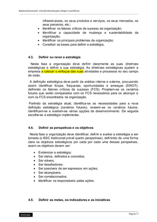 Balanced Scorecard: Uma ferramenta para atingir a excelência
Página 17
infraestruturas, os seus produtos e serviços, os seus mercados, os
seus parceiros, etc.;
 Identificar os fatores críticos de sucesso da organização;
 Identificar a capacidade de mudança e sustentabilidade da
organização;
 Identificar os principais problemas da organização;
 Constituir as bases para definir a estratégia;
4.3. Definir ou rever a estratégia
Nesta fase a organização deve definir claramente as suas diretrizes
estratégicas e definir a sua estratégia. As diretrizes estratégicas ajudam a
empresa a colocar o enfoque das suas atividades e processos no seu campo
de visão.
A definição estratégica deve partir da análise interna e externa, procurando
assim identificar forças, fraquezas, oportunidades e ameaças (SWOT),
definindo os fatores críticos de sucesso (FCS). Projetam-se os cenários
futuros que serão comparados com os FCS necessários para os alcançar e
com os FCS encontrados na organização.
Partindo da estratégia atual, identifica-se as necessidades para a nova
definição estratégica (cenários futuros), reveem-se os cenários futuros,
identificam-se e avaliam-se várias opções de desenvolvimento. De seguida
escolhe-se a estratégia implementar.
4.4. Definir as perspetivas e os objetivos
Nesta fase a organização deve identificar, definir e avaliar a estratégia a ser
tomada (o BSC tradicional prevê quatro perspetivas), definindo de uma forma
clara os objetivos estratégicos por cada por cada uma dessas perspetivas,
assim os objetivos devem ser:
 Evidenciar a estratégia;
 Ser claros, definidos e concretos;
 Ser viáveis;
 Ser desafiadores;
 Ser passíveis de ser expressos em ações;
 Ser alcançáveis;
 Ser correlacionados;
 Identificar os responsáveis pelas ações.
4.5. Definir as metas, os indicadores e as iniciativas
 