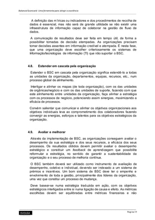 Balanced Scorecard: Uma ferramenta para atingir a excelência
Página 19
A definição das m´tricas ou indicadores e dos procedimentos de recolha de
dados é essencial, mas não será de grande utilidade se não existir uma
infraestrutura de informação capaz de colaborar na gestão de fluxo de
dados.
A comunicação de resultados deve ser feita em tempo útil, de forma a
possibilitar tomadas de decisão atempadas. As organizações precisam
tomar decisões assentes em informação credível e atempada. É nesta fase,
que uma organização deve escolher criteriosamente os sistemas de
Informação/tecnologias de informação (TI) que irão suportar o BSC.
4.8. Estender em cascata pela organização
Estender o BSC em cascata pela organização significa estendê-lo a todas
as unidades da organização, departamentos, equipas, recursos, etc., num
processo global de alinhamento.
Interligar e alinhar os mapas (de toda organização), com os das unidades
de orgânicas/negócio e com os das unidades de suporte, fazendo com que
este alinhamento entre unidades da organização, faça alinhar a estratégia
com os processos de negócio, potenciando assim sinergias, maximizando a
eficácia de processos.
Convém salientar que comunicar e alinhar os objetivos organizacionais aos
objetivos individuais leva ao comprometimento dos colaboradores fazendo
convergir as energias, esforços e talentos para os objetivos estratégicos da
organização.
4.9. Avaliar e melhorar
Através da implementação de BSC, as organizações conseguem avaliar o
desempenho da sua estratégia e dos seus recursos, a eficácia dos seus
processos. Os resultados obtidos devem permitir avaliar o desempenho
estratégico e constituir um feedback de aprendizagem que possibilite
reformular a estratégia, no sentido de garantir a sustentabilidade da
organização e o seu processo de melhoria contínua.
O BSC também deverá ser utilizado como instrumento de avaliação de
desempenho, coletivo e individual, devendo ser indexado a um sistema de
prémios e incentivos. Um bom sistema de BSC deve ter o empenho e
envolvimento de toda a gestão, principalmente dos líderes da organização,
uma vez que constitui um processo de mudança.
Deve basear-se numa estratégia traduzida em ação, com os objetivos
estratégicos interligados entre si numa ligação de causa e efeito. As métricas
escolhidas devem ser equilibradas entre métricas financeiras e não
 
