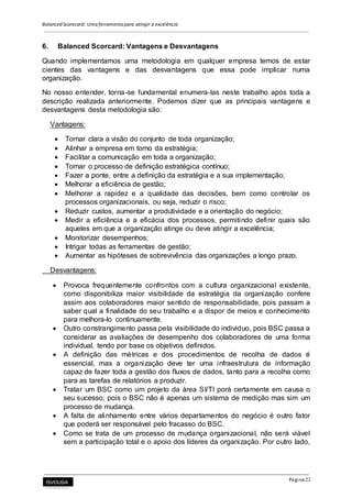 Balanced Scorecard: Uma ferramenta para atingir a excelência
Página 22
6. Balanced Scorcard: Vantagens e Desvantagens
Quando implementamos uma metodologia em qualquer empresa temos de estar
cientes das vantagens e das desvantagens que essa pode implicar numa
organização.
No nosso entender, torna-se fundamental enumera-las neste trabalho após toda a
descrição realizada anteriormente. Podemos dizer que as principais vantagens e
desvantagens desta metodologia são:
Vantagens:
 Tornar clara a visão do conjunto de toda organização;
 Alinhar a empresa em torno da estratégia;
 Facilitar a comunicação em toda a organização;
 Tornar o processo de definição estratégica contínuo;
 Fazer a ponte, entre a definição da estratégia e a sua implementação;
 Melhorar a eficiência de gestão;
 Melhorar a rapidez e a qualidade das decisões, bem como controlar os
processos organizacionais, ou seja, reduzir o risco;
 Reduzir custos, aumentar a produtividade e a orientação do negócio;
 Medir a eficiência e a eficácia dos processos, permitindo definir quais são
aqueles em que a organização atinge ou deve atingir a excelência;
 Monitorizar desempenhos;
 Intrigar todas as ferramentas de gestão;
 Aumentar as hipóteses de sobrevivência das organizações a longo prazo.
Desvantagens:
 Provoca frequentemente confrontos com a cultura organizacional existente,
como disponibiliza maior visibilidade da estratégia da organização confere
assim aos colaboradores maior sentido de responsabilidade, pois passam a
saber qual a finalidade do seu trabalho e a dispor de meios e conhecimento
para melhora-lo continuamente.
 Outro constrangimento passa pela visibilidade do individuo, pois BSC passa a
considerar as avaliações de desempenho dos colaboradores de uma forma
individual, tendo por base os objetivos definidos.
 A definição das métricas e dos procedimentos de recolha de dados é
essencial, mas a organização deve ter uma infraestrutura de informação
capaz de fazer toda a gestão dos fluxos de dados, tanto para a recolha como
para as tarefas de relatórios a produzir.
 Tratar um BSC como um projeto da área SI/TI porá certamente em causa o
seu sucesso, pois o BSC não é apenas um sistema de medição mas sim um
processo de mudança.
 A falta de alinhamento entre vários departamentos do negócio é outro fator
que poderá ser responsável pelo fracasso do BSC.
 Como se trata de um processo de mudança organizacional, não será viável
sem a participação total e o apoio dos líderes da organização. Por outro lado,
 