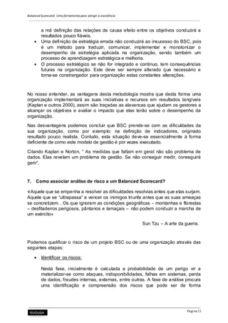 Balanced Scorecard: Uma ferramenta para atingir a excelência
Página 23
a má definição das relações de causa efeito entre os objetivos conduzirá a
resultados pouco fiáveis.
 Uma definição de estratégia errada não conduzirá ao insucesso do BSC, pois
é um método para traduzir, comunicar, implementar e monotonizar o
desempenho da estratégia aplicada na organização, sendo também um
processo de aprendizagem estratégica e melhoria.
 O processo estratégico se não for integrado e continuo, tem consequências
futuras na organização. Este deve ser sempre alterado que necessário e
torna-se constrangedor para organização estas constantes alterações.
No nosso entender, as vantagens desta metodologia mostra que desta forma uma
organização implementará as suas iniciativas e recursos em resultados tangíveis
(Kaplan e outros 2000), assim são traçadas as alavancas que ajudam os gestores a
alcançar os objetivos e avaliar o impacto que elas terão sobre o desempenho da
organização.
Nas desvantagens podemos concluir que BSC prende-se com as dificuldades da
sua organização, como por exemplo: na definição de indicadores, originado
resultado pouco realista. Contudo, esta situação deve-se essencialmente á forma
deficiente de como este modelo de gestão é por vezes executado.
Citando Kaplan e Norton, “ As medidas que faltam em geral não são problema de
dados. Elas revelam um problema de gestão. Se não conseguir medir, conseguirá
gerir”.
7. Como associar análise de risco a um Balanced Scorecard?
«Aquele que se empenha a resolver as dificuldades resolvias antes que elas surjam.
Aquele que se “ultrapassa” a vencer os inimigos triunfa antes que as suas ameaças
se concretizem…Os que ignoram as condições geográficas – montanhas e florestas
– desfiladeiros perigosos, pântanos e lamaçais – não podem conduzir a marcha de
um exército»
Sun Tzu – A arte da guerra.
Podemos qualificar o risco de um projeto BSC ou de uma organização através das
seguintes etapas:
 Identificar os riscos:
Nesta fase, inicialmente é calculada a probabilidade de um perigo vir a
materializar-se como ataques, indisponibilidades, falhas em sistemas, perda
de dados, fraudes internas, externas, entre outras. A fase de análise procura
uma identificação e compreensão dos riscos que pode ser de forma
 