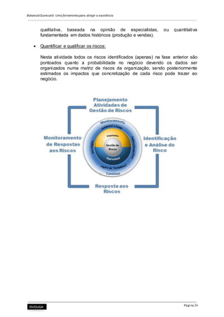 Balanced Scorecard: Uma ferramenta para atingir a excelência
Página 24
qualitativa, baseada na opinião de especialistas, ou quantitativa
fundamentada em dados históricos (produção e vendas).
 Quantificar e qualificar os riscos:
Nesta atividade todos os riscos identificados (apenas) na fase anterior são
pontoados quanto a probabilidade no negócio devendo os dados ser
organizados numa matriz de riscos da organização, sendo posteriormente
estimados os impactos que concretização de cada risco pode trazer ao
negócio.
 