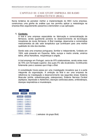 Balanced Scorecard: Uma ferramenta para atingir a excelência
Página 25
CAPITULO III: CASE STUDY EMPRESA DO RAMO
FARMACÊUTICO (BIAL).
Numa tentativa de perceber melhor a implementação do BSC numa empresa,
construímos uma grelha de análise que nos permitiu aplicar a metodologia na
empresa Bial, seguidamente passamos a demonstrar a sua aplicação:
1. Contexto:
A bial é uma empresa especialista na fabricação e comercialização de
fármacos, sendo igualmente pioneira no desenvolvimento de tecnologias
inovadoras de novos fármacos. A Bial investiga, desenvolve e comercializa
medicamentos de alto valor terapêutico que contribuem para uma melhor
qualidade de vida dos doentes.
Sendo esta uma empresa portuguesa, familiar e independente, fundada em
1924, está presente em Espanha, Itália, europa e medio oriente, américa
latina, africa francófona, moçambique e angola.
A bial emprega em Portugal, cerca de 870 colaboradores, sendo estes mais
de 70% com formação superior, dos quais 5% são doutorados. Contribuindo
fortemente para o sucesso que é hoje a Bial.
A consolidação futura passa por uma investigação inovadora que é a parte
integrante da organização. A ambição da Bial é ser uma empresa de
referência na investigação e desenvolvimento nas seguintes áreas: Sistema
Muscular (artrite, osteartrose,gota, osteoporose), Sistema Nervoso Central
(epilepsia, depressão e Alzheimer), doenças cardiovasculares, antibioterapia,
doenças respiratórias e imunoterapia.
( estrutura do grupo Bial)
 
