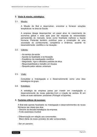 Balanced Scorecard: Uma ferramenta para atingir a excelência
Página 26
2. Visão & missão, estratégica:
2.1. Missão:
A Missão de Bial é desenvolver, encontrar e fornecer soluções
terapêuticas na área da Saúde.
A empresa deseja desempenhar um papel ativo no crescimento da
economia global e estar apta para dar resposta às necessidades
permanentes do mercado, tendo como finalidade melhorar a Saúde
Humana. Pretende também contribuir para a construção de uma
sociedade do conhecimento, competitiva e dinâmica, assente no
desenvolvimento científico e na inovação.
2.2. Valores:
- Ao serviço da saúde
- Aposta na Qualidade e na Inovação
- Excelência da investigação científica
- Integridade, rigor e elevados padrões de ética
- Responsabilidade e trabalho em Equipa
- Respeito pelos valores universais
2.3. Visão:
Consolidar a Investigação e o Desenvolvimento como uma área
estratégica do grupo.
2.4. Estratégia:
A estratégia da empresa passa por investir em investigação e
desenvolvimento de novas patentes.Com a criação de centros ID em
todas as suas estruturas produtivas (Portugal e Espanha).
3. Factores criticos de sucesso:
A Bial está apenas focalizada na investigação e desenvolvimentos de novos
fármacos nas áreas que atua:
- Decorre da decisão estratégica da empresa
- Forte awareness mundial
- Diferenciação em relação aos concorrentes:
Maior oferta de novos produtos de valor acrescentado.
- Ser um parceiro:
 