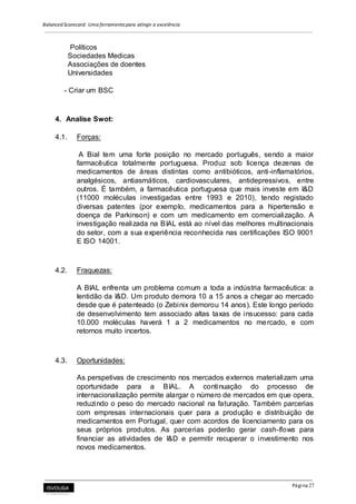 Balanced Scorecard: Uma ferramenta para atingir a excelência
Página 27
Políticos
Sociedades Medicas
Associações de doentes
Universidades
- Criar um BSC
4. Analise Swot:
4.1. Forças:
A Bial tem uma forte posição no mercado português, sendo a maior
farmacêutica totalmente portuguesa. Produz sob licença dezenas de
medicamentos de áreas distintas como antibióticos, anti-inflamatórios,
analgésicos, antiasmáticos, cardiovasculares, antidepressivos, entre
outros. É também, a farmacêutica portuguesa que mais investe em I&D
(11000 moléculas investigadas entre 1993 e 2010), tendo registado
diversas patentes (por exemplo, medicamentos para a hipertensão e
doença de Parkinson) e com um medicamento em comercialização. A
investigação realizada na BIAL está ao nível das melhores multinacionais
do setor, com a sua experiência reconhecida nas certificações ISO 9001
E ISO 14001.
4.2. Fraquezas:
A BIAL enfrenta um problema comum a toda a indústria farmacêutica: a
lentidão da I&D. Um produto demora 10 a 15 anos a chegar ao mercado
desde que é patenteado (o Zebinix demorou 14 anos). Este longo período
de desenvolvimento tem associado altas taxas de insucesso: para cada
10.000 moléculas haverá 1 a 2 medicamentos no mercado, e com
retornos muito incertos.
4.3. Oportunidades:
As perspetivas de crescimento nos mercados externos materializam uma
oportunidade para a BIAL. A continuação do processo de
internacionalização permite alargar o número de mercados em que opera,
reduzindo o peso do mercado nacional na faturação. Também parcerias
com empresas internacionais quer para a produção e distribuição de
medicamentos em Portugal, quer com acordos de licenciamento para os
seus próprios produtos. As parcerias poderão gerar cash-flows para
financiar as atividades de I&D e permitir recuperar o investimento nos
novos medicamentos.
 
