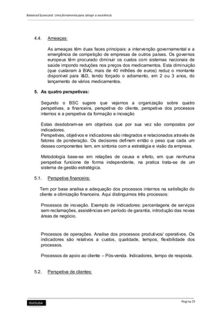 Balanced Scorecard: Uma ferramenta para atingir a excelência
Página 28
4.4. Ameaças:
As ameaças têm duas faces principais: a intervenção governamental e a
emergência de competição de empresas de outros países. Os governos
europeus têm procurado diminuir os custos com sistemas nacionais de
saúde impondo reduções nos preços dos medicamentos. Esta diminuição
(que custaram à BIAL mais de 40 milhões de euros) reduz o montante
disponível para I&D, tendo forçado o adiamento, em 2 ou 3 anos, do
lançamento de vários medicamentos.
5. As quatro perspetivas:
Segundo o BSC sugere que vejamos a organização sobre quatro
perspetivas, a financeira, perspetiva do cliente, perspetiva dos processos
internos e a perspetiva da formação e inovação
Estas desdobram-se em objetivos que por sua vez são compostos por
indicadores.
Perspetivas, objetivos e indicadores são integrados e relacionados através de
fatores de ponderação. Os decisores definem então o peso que cada um
desses componentes tem, em sintonia com a estratégia e visão da empresa.
Metodologia base-se em relações de causa e efeito, em que nenhuma
perspetiva funcione de forma independente, na pratica trata-se de um
sistema de gestão estratégica.
5.1. Perspetiva financeira:
Tem por base analisa e adequação dos processos internos na satisfação do
cliente e otimização financeira. Aqui distinguimos três processos:
Processos de inovação. Exemplo de indicadores: percentagens de serviços
sem reclamações, assistências em período de garantia, introdução das novas
áreas de negócio.
Processos de operações. Analise dos processos produtivos/ operativos. Os
indicadores são relativos a custos, qualidade, tempos, flexibilidade dos
processos.
Processos de apoio ao cliente – Pós-venda. Indicadores, tempo de resposta.
5.2. Perspetiva de clientes:
 
