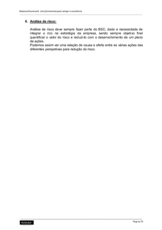 Balanced Scorecard: Uma ferramenta para atingir a excelência
Página 30
6. Análise de risco:
Análise de risco deve sempre fazer parte do BSC, dada a necessidade de
integrar o rico na estratégia da empresa, sendo sempre objetivo final
quantificar o valor do risco e reduzi-lo com o desenvolvimento de um plano
de ações.
Podemos assim ver uma relação de causa e efeito entre as várias ações das
diferentes perspetivas para redução do risco.
 