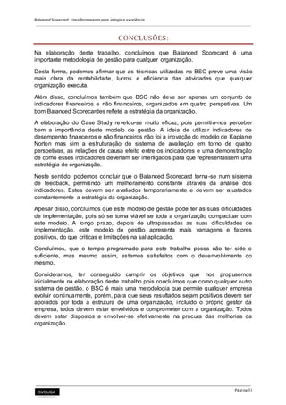 Balanced Scorecard: Uma ferramenta para atingir a excelência
Página 31
CONCLUSÕES:
Na elaboração deste trabalho, concluímos que Balanced Scorecard é uma
importante metodologia de gestão para qualquer organização.
Desta forma, podemos afirmar que as técnicas utilizadas no BSC preve uma visão
mais clara da rentabilidade, lucros e eficiência das atividades que qualquer
organização executa.
Além disso, concluímos também que BSC não deve ser apenas um conjunto de
indicadores financeiros e não financeiros, organizados em quatro perspetivas. Um
bom Balanced Scorecardes reflete a estratégia da organização.
A elaboração do Case Study revelou-se muito eficaz, pois permitiu-nos perceber
bem a importância deste modelo de gestão. A ideia de utilizar indicadores de
desempenho financeiros e não financeiros não foi a inovação do modelo de Kaplan e
Norton mas sim a estruturação do sistema de avaliação em torno de quatro
perspetivas, as relações de causa efeito entre os indicadores e uma demonstração
de como esses indicadores deveriam ser interligados para que representassem uma
estratégia de organização.
Neste sentido, podemos concluir que o Balanced Scorecard torna-se num sistema
de feedback, permitindo um melhoramento constante através da análise dos
indicadores. Estes devem ser avaliados temporariamente e devem ser ajustados
constantemente a estratégia da organização.
Apesar disso, concluímos que este modelo de gestão pode ter as suas dificuldades
de implementação, pois só se torna viável se toda a organização compactuar com
este modelo. A longo prazo, depois de ultrapassadas as suas dificuldades de
implementação, este modelo de gestão apresenta mais vantagens e fatores
positivos, do que criticas e limitações na sal aplicação.
Concluímos, que o tempo programado para este trabalho possa não ter sido o
suficiente, mas mesmo assim, estamos satisfeitos com o desenvolvimento do
mesmo.
Consideramos, ter conseguido cumprir os objetivos que nos propusemos
inicialmente na elaboração deste trabalho pois concluímos que como qualquer outro
sistema de gestão, o BSC é mais uma metodologia que permite qualquer empresa
evoluir continuamente, porém, para que seus resultados sejam positivos devem ser
apoiados por toda a estrutura de uma organização, incluído o próprio gestor da
empresa, todos devem estar envolvidos e comprometer com a organização. Todos
devem estar dispostos a envolver-se efetivamente na procura das melhorias da
organização.
 