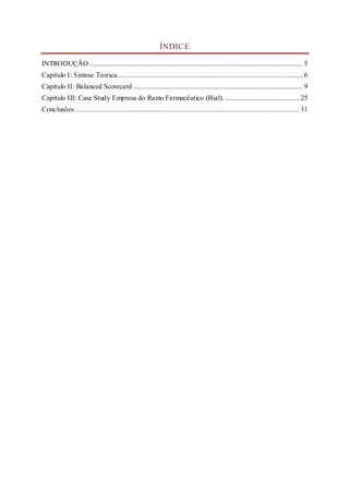 ÍNDICE
INTRODUÇÃO ......................................................................................................................... 5
Capitulo I: Sintese Teorica......................................................................................................... 6
Capitulo II: Balanced Scorecard ................................................................................................ 9
Capitulo III: Case Study Empresa do Ramo Farmacêutico (Bial). .......................................... 25
Conclusões: .............................................................................................................................. 31
 