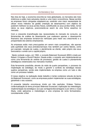 Balanced Scorecard: Uma ferramenta para atingir a excelência
Página 5
INTRODUÇÃO
Nos dias de hoje, a economia encontra-se mais globalizada, os mercados são mais
dinâmicos e estão mais saturados devido a uma maior concorrência. Nesse sentido
as empresas foram obrigadas adaptarem-se, existindo uma maior necessidade de
utilizar novos métodos de gestão (medição de desempenho) com objetivo de
poderem melhorar os seus pontos fracos, solidificando os seus pontos fortes, tornar
claros os seus objetivos, posicionando-se assim de uma forma assertiva no
mercado.
Com a crescente diversificação das necessidades do mercado de consumo, as
ferramentas de análise de desempenho que avaliavam apenas o desempenho
financeiro das empresas tornaram-se ineficazes para medir seu crescimento e a
prosperidade dos setores empresariais.
As empresas estão mais preocupadas em serem mais competitivas, não apenas
pela qualidade dos seus produtos/serviços mas também por outros fatores, como
por exemplo: redução de custos, o atendimento ao cliente, valor próprio dos seus
funcionários e ainda com o capital próprio.
Neste contexto surgiu, em 1992, o conceito Balanced Scorecard (BSC) criado por
Robert. S.Kaplan e David.P.Norton. Desde então, o conceito vem implementando-se
como uma ferramenta de análise de processos, gestão de custos e planeamento
estratégicos credenciados nos mercados mundiais.
Esta ferramenta possibilita, através da visão de quatro perspetivas, o processo da
implantação da estratégia, de modo a garantir o controlo da estratégia nessas
quatros perspetivas, sendo esta implementada na empresa como um tudo e não
como um processo isolado.
O nosso objetivo na realização deste trabalho é tentar evidenciar através da teoria
do Balanced Scorecard, como as empresas podem implementar as suas estratégias,
garantindo o seu sucesso.
O presente trabalho encontra-se divido em três capítulos: Síntese Teórica,
contextualização do tema principal; Balanced Scorecard, explicação da metodologia,
implementação da estratégia e as suas vantagens/desvantagens e por último o Case
Study, onde aplicamos a metodologia a uma empresa do ramo farmacêutico,
concretamente a Bial.
 