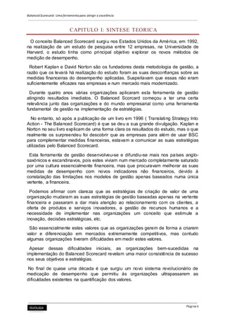 Balanced Scorecard: Uma ferramenta para atingir a excelência
Página 6
CAPITULO I: SINTESE TEORICA
O conceito Balanced Scorecard surgiu nos Estados Unidos da América, em 1992,
na realização de um estudo de pesquisa entre 12 empresas, na Universidade de
Harvard, o estudo tinha como principal objetivo explorar os novos métodos de
medição de desempenho.
Robert Kaplan e David Norton são os fundadores desta metodologia de gestão, a
razão que os levará há realização do estudo foram as suas desconfianças sobre as
medidas financeiras do desempenho aplicadas. Suspeitavam que essas não eram
suficientemente eficazes nas empresas e num mercado mais modernizado.
Durante quatro anos várias organizações aplicaram esta ferramenta de gestão
atingindo resultados imediatos. O Balanced Scorcard começou a ter uma certa
relevância junto das organizações e do mundo empresarial como uma ferramenta
fundamental de gestão na implementação de estratégias.
No entanto, só após a publicação de um livro em 1996 ( Translating Strategy Into
Action - The Balanced Scorecard) é que se deu a sua grande divulgação. Kaplan e
Norton no seu livro explicam de uma forma clara os resultados do estudo, mas o que
realmente os surpreendeu foi descobrir que as empresas para além de usar BSC
para complementar medidas financeiras, estavam a comunicar as suas estratégias
utilizadas pelo Balanced Scorecard.
Esta ferramenta de gestão desenvolveu-se e difundiu-se mais nos países anglo-
saxónicos e escandinavos, pois estes viviam num mercado completamente saturado
por uma cultura essencialmente financeira, mas que procuravam melhorar as suas
medidas de desempenho com novos indicadores não financeiros, devido à
constatação das limitações nos modelos de gestão apenas baseados numa única
vertente, a financeira.
Podemos afirmar com clareza que as estratégias de criação de valor de uma
organização mudaram as suas estratégias de gestão baseadas apenas na vertente
financeira e passaram a dar mais atenção ao relacionamento com os clientes, a
oferta de produtos e serviços inovadores, a gestão de recursos humanos e a
necessidade de implementar nas organizações um conceito que estimule a
inovação, decisões estratégicas, etc.
São essencialmente estes valores que as organizações gerem de forma a criarem
valor e diferenciação em mercados extremamente competitivos, mas contudo
algumas organizações tiveram dificuldades em medir estes valores.
Apesar dessas dificuldades iniciais, as organizações bem-sucedidas na
implementação do Balanced Scorecard revelam uma maior consistência de sucesso
nos seus objetivos e estratégias.
No final de quase uma década é que surgiu um novo sistema revolucionário de
medicação de desempenho que permitiu às organizações ultrapassarem as
dificuldades existentes na quantificação dos valores.
 