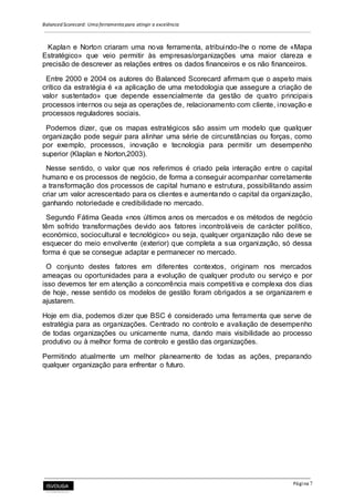 Balanced Scorecard: Uma ferramenta para atingir a excelência
Página 7
Kaplan e Norton criaram uma nova ferramenta, atribuindo-lhe o nome de «Mapa
Estratégico» que veio permitir às empresas/organizações uma maior clareza e
precisão de descrever as relações entres os dados financeiros e os não financeiros.
Entre 2000 e 2004 os autores do Balanced Scorecard afirmam que o aspeto mais
crítico da estratégia é «a aplicação de uma metodologia que assegure a criação de
valor sustentado» que depende essencialmente da gestão de quatro principais
processos internos ou seja as operações de, relacionamento com cliente, inovação e
processos reguladores sociais.
Podemos dizer, que os mapas estratégicos são assim um modelo que qualquer
organização pode seguir para alinhar uma série de circunstâncias ou forças, como
por exemplo, processos, inovação e tecnologia para permitir um desempenho
superior (Klaplan e Norton,2003).
Nesse sentido, o valor que nos referimos é criado pela interação entre o capital
humano e os processos de negócio, de forma a conseguir acompanhar corretamente
a transformação dos processos de capital humano e estrutura, possibilitando assim
criar um valor acrescentado para os clientes e aumentando o capital da organização,
ganhando notoriedade e credibilidade no mercado.
Segundo Fátima Geada «nos últimos anos os mercados e os métodos de negócio
têm sofrido transformações devido aos fatores incontroláveis de carácter político,
económico, sociocultural e tecnológico» ou seja, qualquer organização não deve se
esquecer do meio envolvente (exterior) que completa a sua organização, só dessa
forma é que se consegue adaptar e permanecer no mercado.
O conjunto destes fatores em diferentes contextos, originam nos mercados
ameaças ou oportunidades para a evolução de qualquer produto ou serviço e por
isso devemos ter em atenção a concorrência mais competitiva e complexa dos dias
de hoje, nesse sentido os modelos de gestão foram obrigados a se organizarem e
ajustarem.
Hoje em dia, podemos dizer que BSC é considerado uma ferramenta que serve de
estratégia para as organizações. Centrado no controlo e avaliação de desempenho
de todas organizações ou unicamente numa, dando mais visibilidade ao processo
produtivo ou à melhor forma de controlo e gestão das organizações.
Permitindo atualmente um melhor planeamento de todas as ações, preparando
qualquer organização para enfrentar o futuro.
 