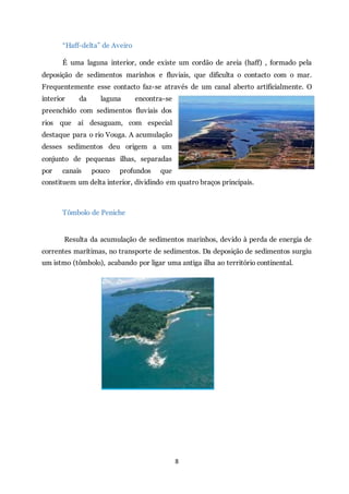 8
“Haff-delta” de Aveiro
É uma laguna interior, onde existe um cordão de areia (haff) , formado pela
deposição de sedimentos marinhos e fluviais, que dificulta o contacto com o mar.
Frequentemente esse contacto faz-se através de um canal aberto artificialmente. O
interior da laguna encontra-se
preenchido com sedimentos fluviais dos
rios que aí desaguam, com especial
destaque para o rio Vouga. A acumulação
desses sedimentos deu origem a um
conjunto de pequenas ilhas, separadas
por canais pouco profundos que
constituem um delta interior, dividindo em quatro braços principais.
Tômbolo de Peniche
Resulta da acumulação de sedimentos marinhos, devido à perda de energia de
correntes marítimas, no transporte de sedimentos. Da deposição de sedimentos surgiu
um istmo (tômbolo), acabando por ligar uma antiga ilha ao território continental.
 