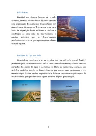 9
Lido de Faro
Constitui um sistema lagunar de grande
extensão, limitado por um cordão de areia, formado
pela acumulação de sedimentos transportados por
correntes marítimas que se deslocam de oeste para
leste. Da deposição desses sedimentos resultou a
construção de uma série de ilhas-barreiras e
cordões arenosos que se desenvolveram
paralelamente à costa e que separam o mar aberto
da zona lagunar.
Estuários do Tejo e do Sado
Os estuários constituem o sector terminal dos rios, até onde o canal fluvial é
percorrido pelas correntes de maré. Muitas vezes os estuários correspondem a sectores
alargados dos cursos de água e são formas de litoral de submersão, escavados em
períodos glaciários anteriores. Caracterizam-se por serem zonas pantanosas e por
conterem água doce ou salobra na proximidade do litoral. Destacam-se pela riqueza de
biodiversidade, pela produtividade e pelos recursos de pesa que albergam.
 