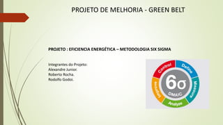 PROJETO DE MELHORIA - GREEN BELT
PROJETO : EFICIENCIA ENERGÉTICA – METODOLOGIA SIX SIGMA
Integrantes do Projeto:
Alexandre Junior.
Roberto Rocha.
Rodolfo Godoi.
 
