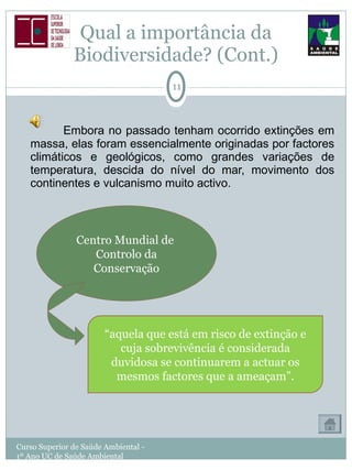 Qual a importância da Biodiversidade? (Cont.) Embora no passado tenham ocorrido extinções em massa, elas foram essencialmente originadas por factores climáticos e geológicos, como grandes variações de temperatura, descida do nível do mar, movimento dos continentes e vulcanismo muito activo. Curso Superior de Saúde Ambiental - 1º Ano UC de Saúde Ambiental Centro Mundial de  Controlo da Conservação “ aquela que está em risco de extinção e cuja sobrevivência é considerada duvidosa se continuarem a actuar os mesmos factores que a ameaçam”. 