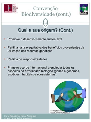 Qual a sua origem? (Cont.) Promove o desenvolvimento sustentável Partilha justa e equitativa dos benefícios provenientes da utilização dos recursos genéticos Partilha de responsabilidades Primeiro acordo internacional a englobar todos os aspectos da diversidade biológica (genes e genomas, espécies , habitats, e ecossistemas). Convenção  Biodiversidade (cont.) Curso Superior de Saúde Ambiental - 1º Ano UC de Saúde Ambiental Fonte:pt.dreamstime.com/globaliza%C3%A7%C3%A3o-thum 