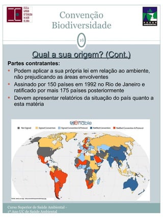 Qual a sua origem? (Cont.) Partes contratantes: Podem aplicar a sua própria lei em relação ao ambiente, não prejudicando as áreas envolventes Assinado por 150 países em 1992 no Rio de Janeiro e ratificado por mais 175 países posteriormente Devem apresentar relatórios da situação do país quanto a esta matéria Convenção  Biodiversidade  Curso Superior de Saúde Ambiental - 1º Ano UC de Saúde Ambiental 