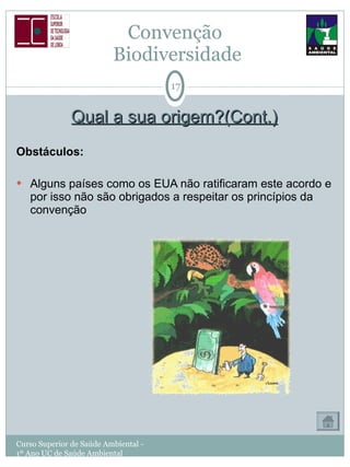Qual a sua origem?(Cont.) Obstáculos: Alguns países como os EUA não ratificaram este acordo e por isso não são obrigados a respeitar os princípios da convenção Convenção  Biodiversidade Curso Superior de Saúde Ambiental - 1º Ano UC de Saúde Ambiental 