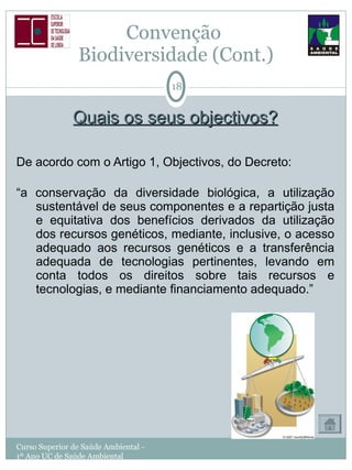 Convenção  Biodiversidade (Cont.) Quais os seus objectivos? De acordo com o Artigo 1, Objectivos, do Decreto: “ a conservação da diversidade biológica, a utilização sustentável de seus componentes e a repartição justa e equitativa dos benefícios derivados da utilização dos recursos genéticos, mediante, inclusive, o acesso adequado aos recursos genéticos e a transferência adequada de tecnologias pertinentes, levando em conta todos os direitos sobre tais recursos e tecnologias, e mediante financiamento adequado.” Curso Superior de Saúde Ambiental - 1º Ano UC de Saúde Ambiental 