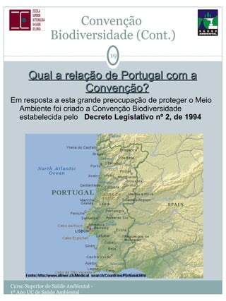 Convenção  Biodiversidade (Cont.) Qual a relação de Portugal com a Convenção? Em resposta a esta grande preocupação de proteger o Meio Ambiente foi criado a Convenção Biodiversidade estabelecida pelo  Decreto Legislativo nº 2, de 1994 Curso Superior de Saúde Ambiental - 1º Ano UC de Saúde Ambiental 