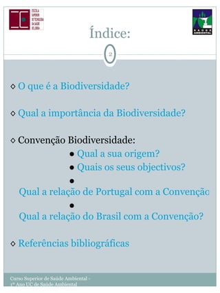 Índice: ◊  O que é a Biodiversidade? ◊  Qual a importância da Biodiversidade? ◊  Convenção Biodiversidade: ●  Qual a sua origem? ●  Quais os seus objectivos? ●  Qual a relação de Portugal com a Convenção? ●  Qual a relação do Brasil com a Convenção? ◊  Referências bibliográficas Curso Superior de Saúde Ambiental - 1º Ano UC de Saúde Ambiental 