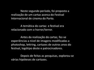 Neste segundo período, foi proposto a
realização de um cartaz acerca do Festival
Internacional de cinema do Porto.
A temática do cartaz e festival era
relacionado com o horror/terror.
Antes da realização do cartaz, fez-se
experiências a nível de imagens modificadas a
photoshop, lettring, cartazes de outros anos do
festival, logótipo deste e patrocinadores.
Depois de feitas as pesquisas, explorou-se
várias hipóteses de cartazes.
 