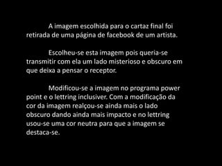 A imagem escolhida para o cartaz final foi
retirada de uma página de facebook de um artista.
Escolheu-se esta imagem pois queria-se
transmitir com ela um lado misterioso e obscuro em
que deixa a pensar o receptor.
Modificou-se a imagem no programa power
point e o lettring inclusiver. Com a modificação da
cor da imagem realçou-se ainda mais o lado
obscuro dando ainda mais impacto e no lettring
usou-se uma cor neutra para que a imagem se
destaca-se.
 