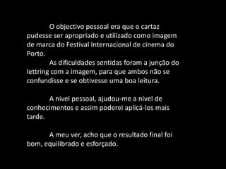 O objectivo pessoal era que o cartaz
pudesse ser apropriado e utilizado como imagem
de marca do Festival Internacional de cinema do
Porto.
As dificuldades sentidas foram a junção do
lettring com a imagem, para que ambos não se
confundisse e se obtivesse uma boa leitura.
A nível pessoal, ajudou-me a nível de
conhecimentos e assim poderei aplicá-los mais
tarde.
A meu ver, acho que o resultado final foi
bom, equilibrado e esforçado.
 