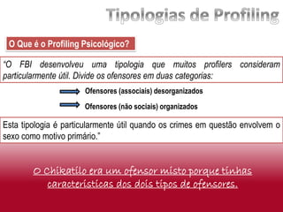 “O FBI desenvolveu uma tipologia que muitos profilers consideram
particularmente útil. Divide os ofensores em duas categorias:
O Que é o Profiling Psicológico?
Esta tipologia é particularmente útil quando os crimes em questão envolvem o
sexo como motivo primário.”
Ofensores (não sociais) organizados
Ofensores (associais) desorganizados
O Chikatilo era um ofensor misto porque tinhas
caracteristicas dos dois tipos de ofensores.
 