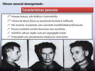  Homem branco, não atlético e introvertido;
 Vítima de abuso físico ou emocional durante a infância;
 Pai ausente, se presente, com marcada instabilidade profissional;
 Poucos contactos sociais/amorosos com mulheres;
 Solitário não por opção, mas por segregação social;
 Preocupado com pensamentos obsessivos recorrentes.
Características pessoais
Ofensor associal desorganizado :
 