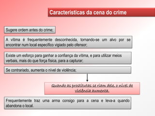 Frequentemente traz uma arma consigo para a cena e leva-a quando
abandona o local.
Caracteristicas da cena do crime
Sugere ordem antes do crime;
A vítima é frequentemente desconhecida, tornando-se um alvo por se
encontrar num local específico vigiado pelo ofensor;
Existe um esforço para ganhar a confiança da vítima, e para utilizar meios
verbais, mais do que força física, para a capturar;
Se contrariado, aumenta o nível de violência;
Quando as prostitutas se riam dele, o nível de
violência aumenta.
 