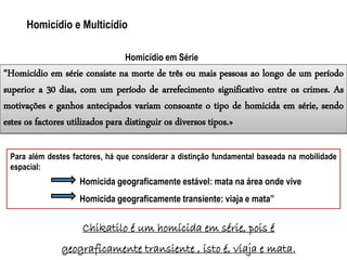 “Homicídio em série consiste na morte de três ou mais pessoas ao longo de um período
superior a 30 dias, com um período de arrefecimento significativo entre os crimes. As
motivações e ganhos antecipados variam consoante o tipo de homicida em série, sendo
estes os factores utilizados para distinguir os diversos tipos.»
Chikatilo é um homícida em série, pois é
geograficamente transiente , isto é, viaja e mata.
Homicídio e Multicídio
Homicídio em Série
Para além destes factores, há que considerar a distinção fundamental baseada na mobilidade
espacial:
Homicida geograficamente estável: mata na área onde vive
Homicida geograficamente transiente: viaja e mata”
 