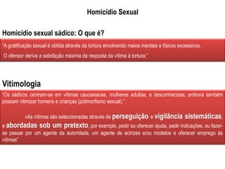Homicídio Sexual
“A gratificação sexual é obtida através da tortura envolvendo meios mentais e físicos excessivos.
O ofensor deriva a satisfação máxima da resposta da vítima à tortura;”
“Os sádicos centram-se em vítimas caucasianas, mulheres adultas, e desconhecidas, embora também
possam vitimizar homens e crianças (polimorfismo sexual).”
«As vítimas são seleccionadas através de perseguição e vigilância sistemáticas,
e abordadas sob um pretexto, por exemplo, pedir ou oferecer ajuda, pedir indicações, ou fazer-
se passar por um agente da autoridade, um agente de actrizes e/ou modelos e oferecer emprego às
vítimas”
Homicídio sexual sádico: O que é?
Vitimologia
 