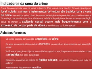 “Local de encontro inicial, cena da tortura e da morte. Pela sua natureza, este tipo de homicídio exige um
local isolado, as armas e instrumentos de tortura são trazidos para a cena
do crime e removidos após o crime. As amarras estão tipicamente presentes, bem como instrumentos
de bondage, que permitem prender a vítima numa variedade de posições de forma a aumentar a excitação
sexual do ofensor. A excitação sexual ocorre mais frequentemente com a
expressão de dor por parte da vítima, e é evidenciada por fluidos sexuais”
Os pontos focais da agressão são os genitais e os seios;
Os actos sexualmente sádicos incluem mordidas ou orverkill em áreas corporais com associação
sexual;
Verifica-se a inserção de objectos nas cavidades vaginal ou anal, frequentemente associada a cortes
ou mordidas nos seios ou nádegas;
Geralmente encontram-se indícios de fluidos sexuais nos orifícios corporais e em redor do
cadáver;
As lesões mais frequentes são mordidas.
Indicadores da cena do crime
Achados forenses
 