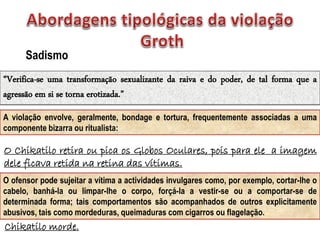 Chikatilo morde.
Sadismo
“Verifica-se uma transformação sexualizante da raiva e do poder, de tal forma que a
agressão em si se torna erotizada.”
A violação envolve, geralmente, bondage e tortura, frequentemente associadas a uma
componente bizarra ou ritualista:
O Chikatilo retira ou pica os Globos Oculares, pois para ele a imagem
dele ficava retida na retina das vítimas.
O ofensor pode sujeitar a vítima a actividades invulgares como, por exemplo, cortar-lhe o
cabelo, banhá-la ou limpar-lhe o corpo, forçá-la a vestir-se ou a comportar-se de
determinada forma; tais comportamentos são acompanhados de outros explicitamente
abusivos, tais como mordeduras, queimaduras com cigarros ou flagelação.
 