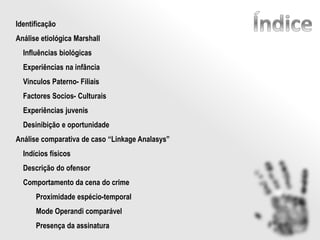 Identificação
Análise etiológica Marshall
Influências biológicas
Experiências na infância
Vinculos Paterno- Filiais
Factores Socios- Culturais
Experiências juvenis
Desinibição e oportunidade
Análise comparativa de caso “Linkage Analasys”
Indícios físicos
Descrição do ofensor
Comportamento da cena do crime
Proximidade espécio-temporal
Mode Operandi comparável
Presença da assinatura
 
