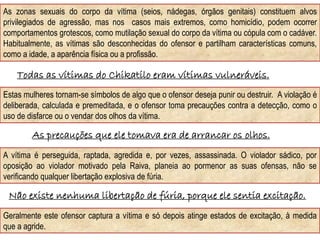Geralmente este ofensor captura a vítima e só depois atinge estados de excitação, à medida
que a agride.
As zonas sexuais do corpo da vítima (seios, nádegas, órgãos genitais) constituem alvos
privilegiados de agressão, mas nos casos mais extremos, como homicídio, podem ocorrer
comportamentos grotescos, como mutilação sexual do corpo da vítima ou cópula com o cadáver.
Habitualmente, as vítimas são desconhecidas do ofensor e partilham características comuns,
como a idade, a aparência física ou a profissão.
Todas as vítimas do Chikatilo eram vítimas vulneráveis.
Estas mulheres tornam-se símbolos de algo que o ofensor deseja punir ou destruir. A violação é
deliberada, calculada e premeditada, e o ofensor toma precauções contra a detecção, como o
uso de disfarce ou o vendar dos olhos da vítima.
As precauções que ele tomava era de arrancar os olhos.
A vítima é perseguida, raptada, agredida e, por vezes, assassinada. O violador sádico, por
oposição ao violador motivado pela Raiva, planeia ao pormenor as suas ofensas, não se
verificando qualquer libertação explosiva de fúria.
Não existe nenhuma libertação de fúria, porque ele sentia excitação.
 