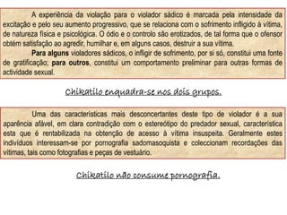 Uma das características mais desconcertantes deste tipo de violador é a sua
aparência afável, em clara contradição com o estereótipo do predador sexual, característica
esta que é rentabilizada na obtenção de acesso à vítima insuspeita. Geralmente estes
indivíduos interessam-se por pornografia sadomasoquista e coleccionam recordações das
vítimas, tais como fotografias e peças de vestuário.
A experiência da violação para o violador sádico é marcada pela intensidade da
excitação e pelo seu aumento progressivo, que se relaciona com o sofrimento infligido à vítima,
de natureza física e psicológica. O ódio e o controlo são erotizados, de tal forma que o ofensor
obtém satisfação ao agredir, humilhar e, em alguns casos, destruir a sua vítima.
Para alguns violadores sádicos, o infligir de sofrimento, por si só, constitui uma fonte
de gratificação; para outros, constitui um comportamento preliminar para outras formas de
actividade sexual.
Chikatilo enquadra-se nos dois grupos.
Chikatilo não consume pornografia.
 