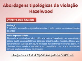 Estilo de personalidade:
Alguns ofensores ritualistas são indivíduos isolados e desajeitados nas suas relações
sociais, outros são encantadores e sociáveis, enquanto outros mantêm estilos de vida
convencionais e vulgares. Em alguns dos casos mais extremos de violência sádica, os
ofensores eram membros respeitados da comunidade, com a sua sexualidade
perversa oculta daqueles que os rodeavam.
Ofensor Sexual Ritualista
Motivação:
A motivação subjacente às agressões sexuais é o poder, a raiva, ou uma combinação
de ambos
Ninguém estava à espera que fosse o Chikatilo.
 