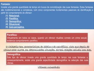 Parafílica:
Virtualmente em todos os casos, quando um ofensor ritualista comete um crime sexual,
evidencia comportamento parafílico.
Fantasia:
Investe uma grande quantidade de tempo em busca da concretização das suas fantasias. Estas fantasias
são multidimensionais e complexas, com cinco componentes fundamentais passíveis de identificação a
partir do comportamento do ofensor:
(1) Relacional;
(2) Parafílica;
(3) Demográfica;
(4) Situacional;
(5) Auto-perceptiva.
O Chikatilo tem características de Sádico e de necrófilico, visto que depois da
vítima estar morta, em determinadas situações, ele tem relações sexuais com elas.
Demográfica:
Este tipo de ofensor investe uma grande quantidade de tempo nas suas fantasias e,
consequentemente, existe uma grande especificidade demográfica na selecção das suas
vítimas.
Vítimas vulneráveis
 
