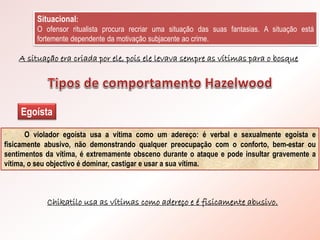 Situacional:
O ofensor ritualista procura recriar uma situação das suas fantasias. A situação está
fortemente dependente da motivação subjacente ao crime.
A situação era criada por ele, pois ele levava sempre as vítimas para o bosque
Egoísta
O violador egoísta usa a vítima como um adereço: é verbal e sexualmente egoísta e
fisicamente abusivo, não demonstrando qualquer preocupação com o conforto, bem-estar ou
sentimentos da vítima, é extremamente obsceno durante o ataque e pode insultar gravemente a
vítima, o seu objectivo é dominar, castigar e usar a sua vítima.
Chikatilo usa as vítimas como adereço e é fisicamente abusivo.
 