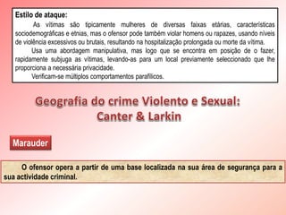 Estilo de ataque:
As vítimas são tipicamente mulheres de diversas faixas etárias, características
sociodemográficas e etnias, mas o ofensor pode também violar homens ou rapazes, usando níveis
de violência excessivos ou brutais, resultando na hospitalização prolongada ou morte da vítima.
Usa uma abordagem manipulativa, mas logo que se encontra em posição de o fazer,
rapidamente subjuga as vítimas, levando-as para um local previamente seleccionado que lhe
proporciona a necessária privacidade.
Verificam-se múltiplos comportamentos parafílicos.
Marauder
O ofensor opera a partir de uma base localizada na sua área de segurança para a
sua actividade criminal.
 